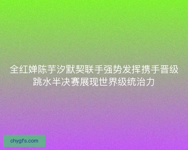 全红婵陈芋汐默契联手强势发挥携手晋级跳水半决赛展现世界级统治力