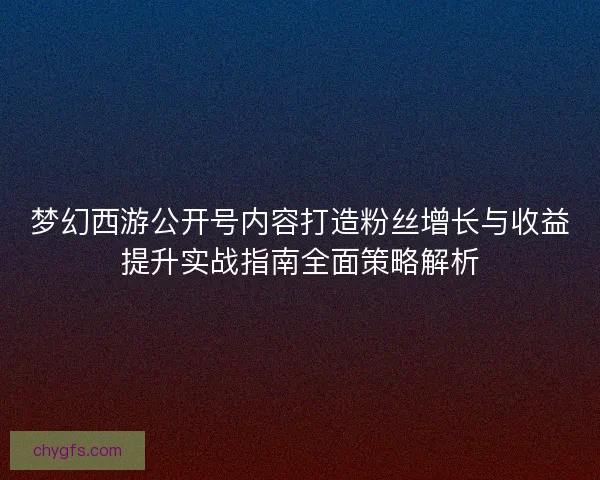 梦幻西游公开号内容打造粉丝增长与收益提升实战指南全面策略解析