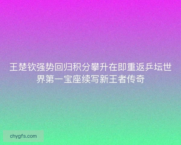 王楚钦强势回归积分攀升在即重返乒坛世界第一宝座续写新王者传奇