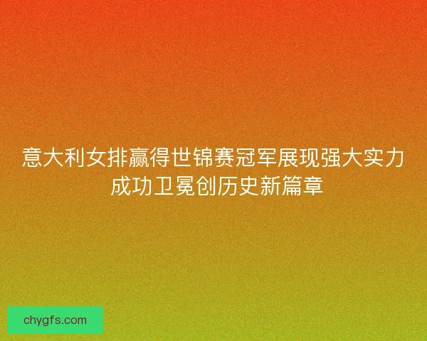 意大利女排赢得世锦赛冠军展现强大实力 成功卫冕创历史新篇章