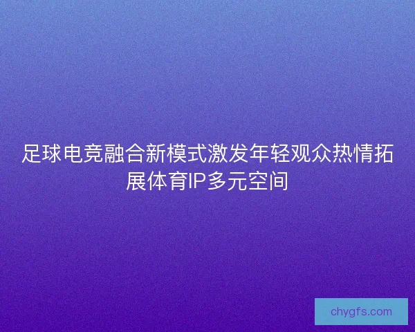 足球电竞融合新模式激发年轻观众热情拓展体育IP多元空间