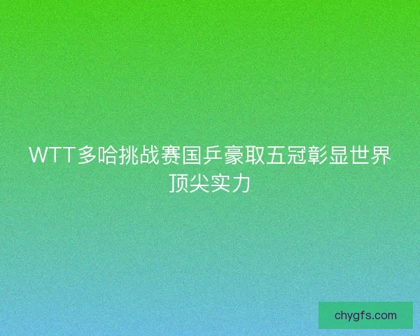 WTT多哈挑战赛国乒豪取五冠彰显世界顶尖实力