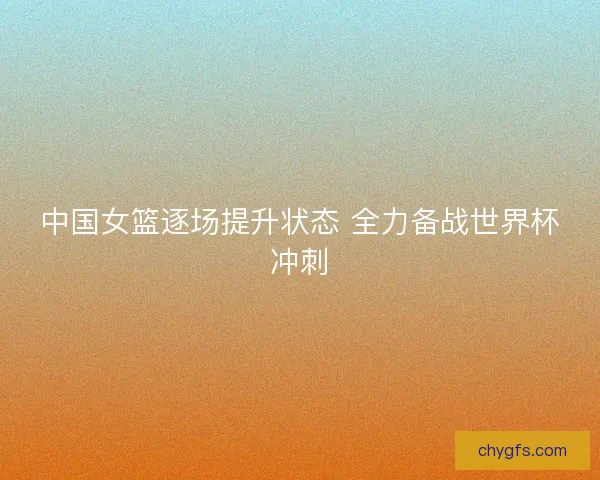 中国女篮逐场提升状态 全力备战世界杯冲刺