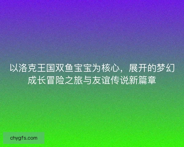 以洛克王国双鱼宝宝为核心，展开的梦幻成长冒险之旅与友谊传说新篇章