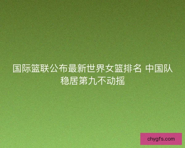 国际篮联公布最新世界女篮排名 中国队稳居第九不动摇