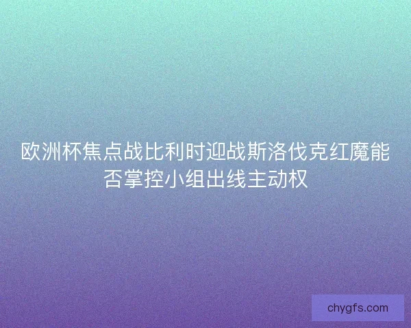 欧洲杯焦点战比利时迎战斯洛伐克红魔能否掌控小组出线主动权