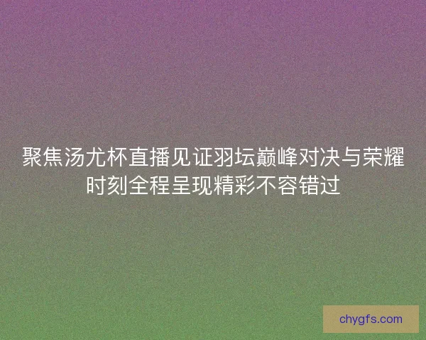 聚焦汤尤杯直播见证羽坛巅峰对决与荣耀时刻全程呈现精彩不容错过