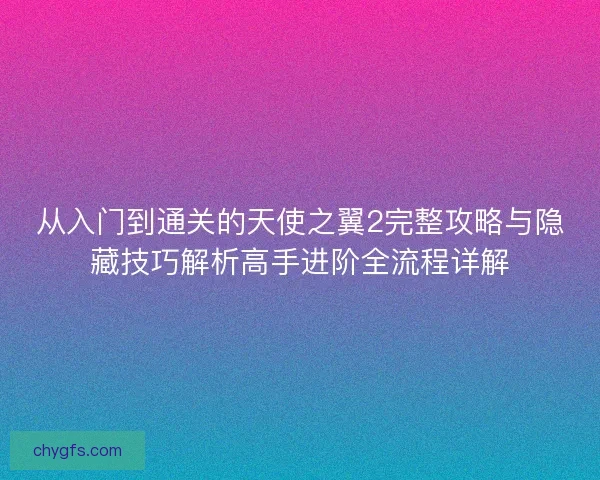 从入门到通关的天使之翼2完整攻略与隐藏技巧解析高手进阶全流程详解