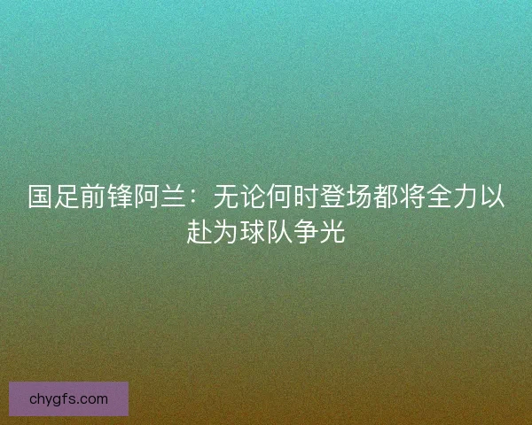 国足前锋阿兰：无论何时登场都将全力以赴为球队争光
