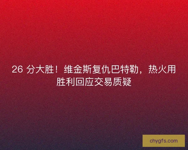 26 分大胜！维金斯复仇巴特勒，热火用胜利回应交易质疑