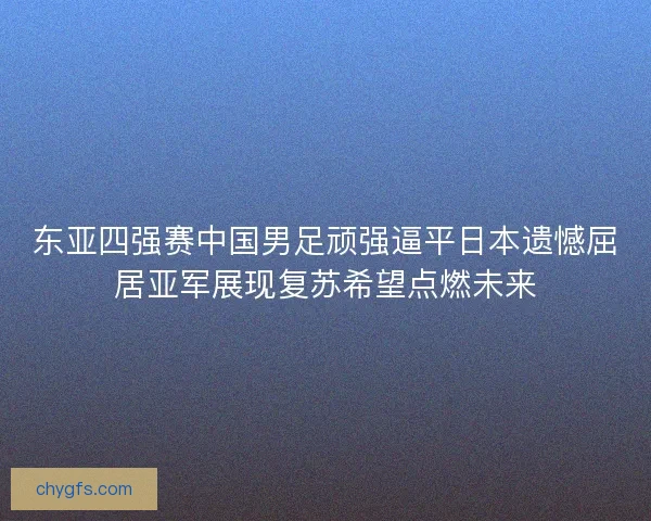 东亚四强赛中国男足顽强逼平日本遗憾屈居亚军展现复苏希望点燃未来