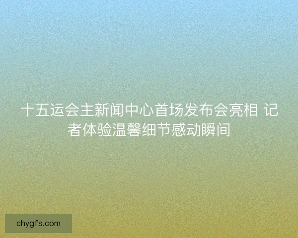 十五运会主新闻中心首场发布会亮相 记者体验温馨细节感动瞬间