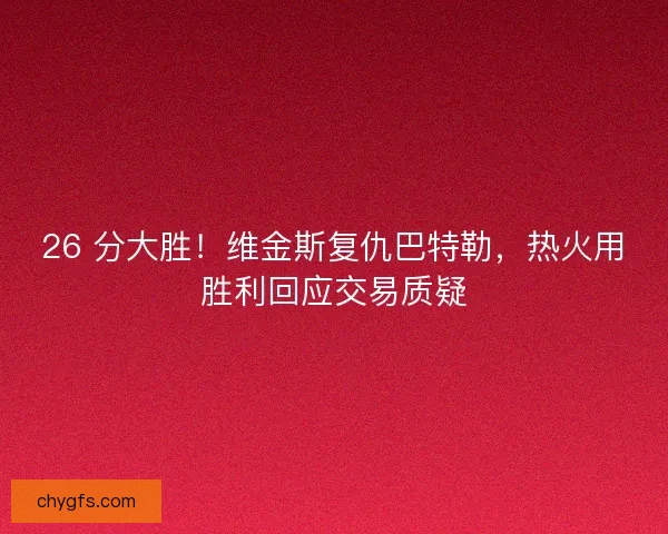 26 分大胜！维金斯复仇巴特勒，热火用胜利回应交易质疑