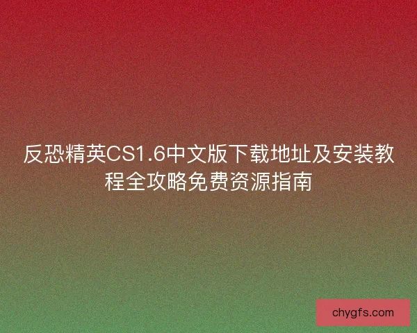 反恐精英CS1.6中文版下载地址及安装教程全攻略免费资源指南