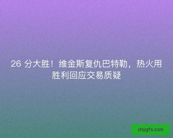 26 分大胜！维金斯复仇巴特勒，热火用胜利回应交易质疑