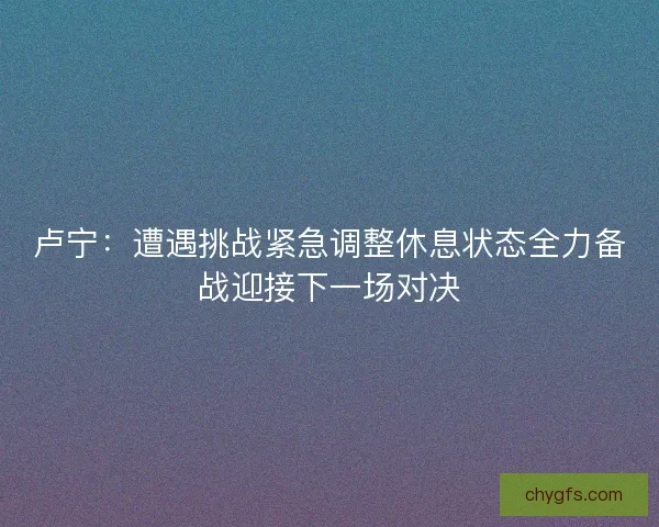 卢宁：遭遇挑战紧急调整休息状态全力备战迎接下一场对决