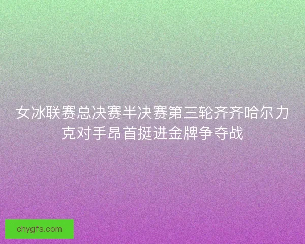 女冰联赛总决赛半决赛第三轮齐齐哈尔力克对手昂首挺进金牌争夺战