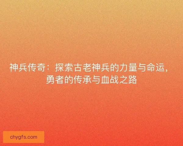 神兵传奇：探索古老神兵的力量与命运，勇者的传承与血战之路