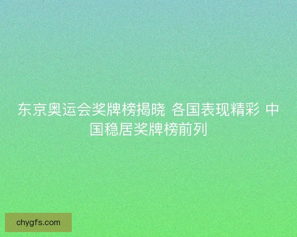 东京奥运会奖牌榜揭晓 各国表现精彩 中国稳居奖牌榜前列