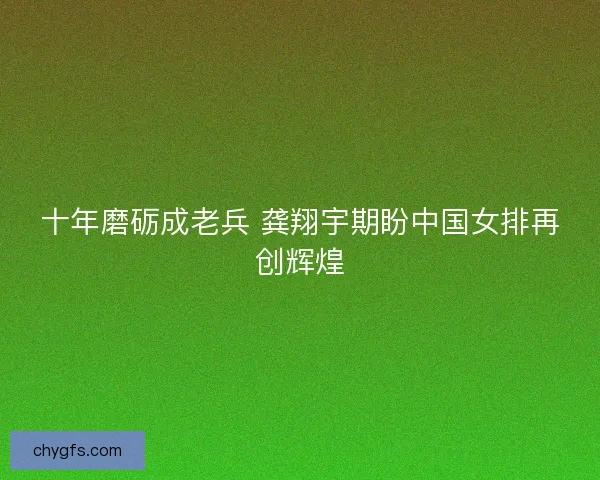 十年磨砺成老兵 龚翔宇期盼中国女排再创辉煌
