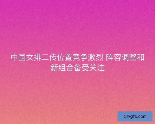 中国女排二传位置竞争激烈 阵容调整和新组合备受关注