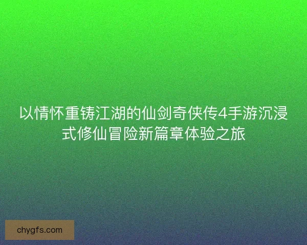 以情怀重铸江湖的仙剑奇侠传4手游沉浸式修仙冒险新篇章体验之旅
