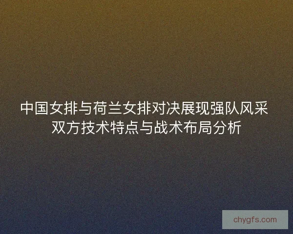 中国女排与荷兰女排对决展现强队风采 双方技术特点与战术布局分析
