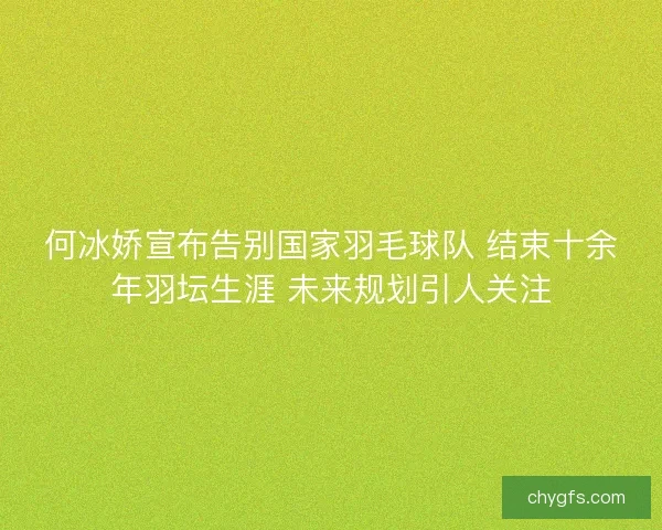 何冰娇宣布告别国家羽毛球队 结束十余年羽坛生涯 未来规划引人关注