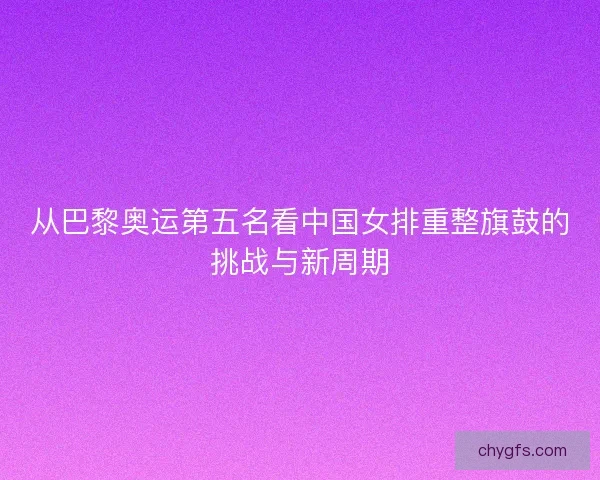 从巴黎奥运第五名看中国女排重整旗鼓的挑战与新周期