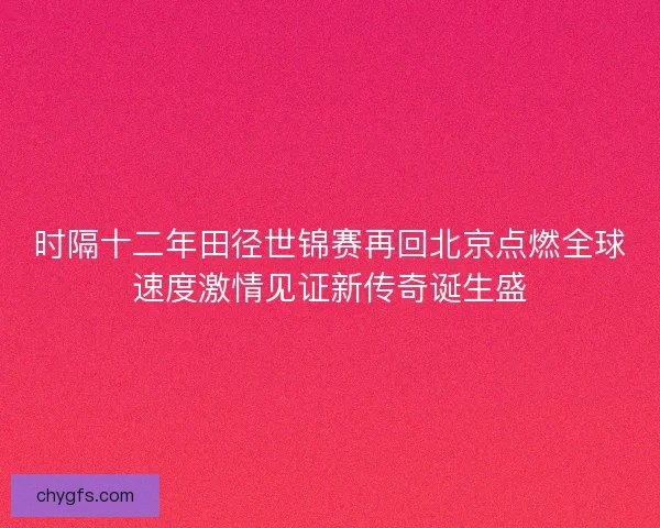 时隔十二年田径世锦赛再回北京点燃全球速度激情见证新传奇诞生盛