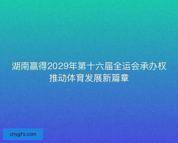 湖南赢得2029年第十六届全运会承办权推动体育发展新篇章